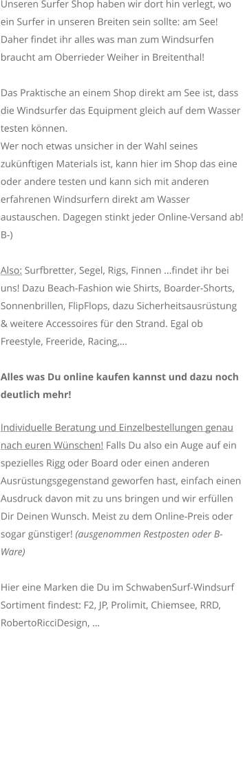 Unseren Surfer Shop haben wir dort hin verlegt, wo ein Surfer in unseren Breiten sein sollte: am See! Daher findet ihr alles was man zum Windsurfen braucht am Oberrieder Weiher in Breitenthal!  Das Praktische an einem Shop direkt am See ist, dass die Windsurfer das Equipment gleich auf dem Wasser testen knnen. Wer noch etwas unsicher in der Wahl seines zuknftigen Materials ist, kann hier im Shop das eine oder andere testen und kann sich mit anderen erfahrenen Windsurfern direkt am Wasser austauschen. Dagegen stinkt jeder Online-Versand ab! B-)  Also: Surfbretter, Segel, Rigs, Finnen ...findet ihr bei uns! Dazu Beach-Fashion wie Shirts, Boarder-Shorts, Sonnenbrillen, FlipFlops, dazu Sicherheitsausrstung & weitere Accessoires fr den Strand. Egal ob Freestyle, Freeride, Racing,  Alles was Du online kaufen kannst und dazu noch deutlich mehr!  Individuelle Beratung und Einzelbestellungen genau nach euren Wnschen! Falls Du also ein Auge auf ein spezielles Rigg oder Board oder einen anderen Ausrstungsgegenstand geworfen hast, einfach einen Ausdruck davon mit zu uns bringen und wir erfllen Dir Deinen Wunsch. Meist zu dem Online-Preis oder sogar gnstiger! (ausgenommen Restposten oder B-Ware)    Hier eine Marken die Du im SchwabenSurf-Windsurf Sortiment findest: F2, JP, Prolimit, Chiemsee, RRD, RobertoRicciDesign, 
