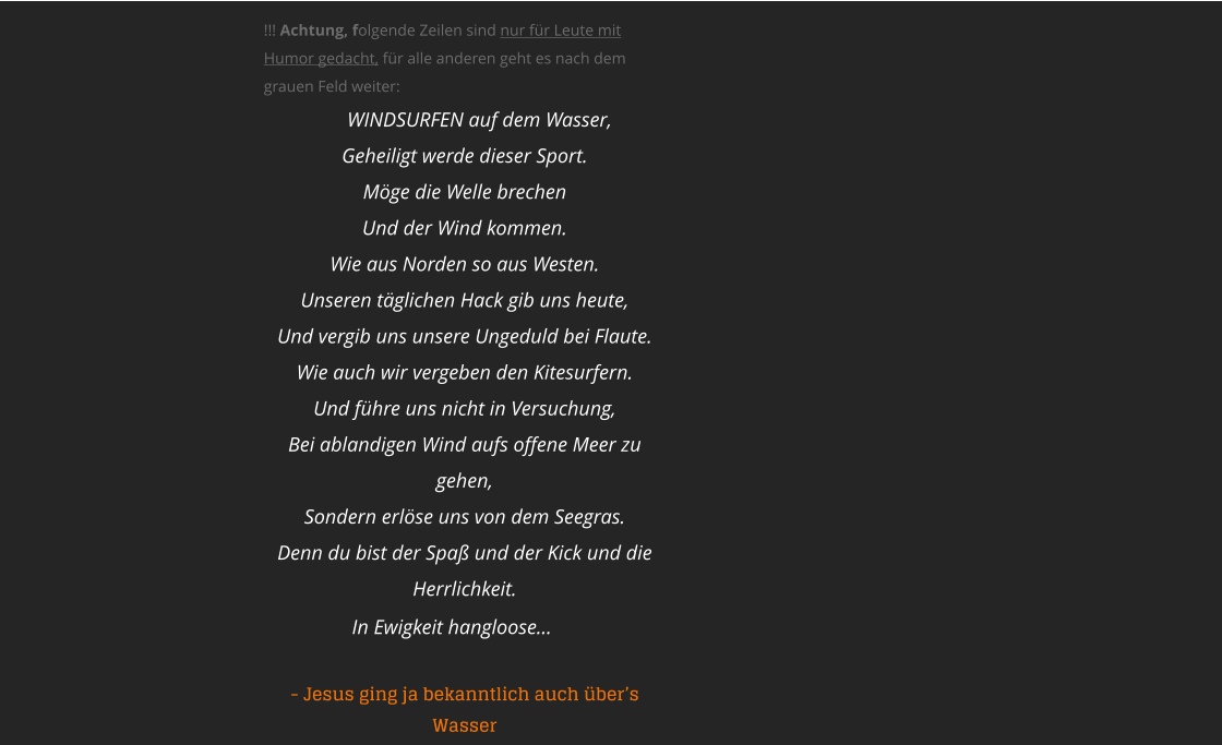 !!! Achtung, folgende Zeilen sind nur fr Leute mit Humor gedacht, fr alle anderen geht es nach dem grauen Feld weiter:   WINDSURFEN auf dem Wasser, Geheiligt werde dieser Sport. Mge die Welle brechen Und der Wind kommen. Wie aus Norden so aus Westen. Unseren tglichen Hack gib uns heute, Und vergib uns unsere Ungeduld bei Flaute. Wie auch wir vergeben den Kitesurfern. Und fhre uns nicht in Versuchung, Bei ablandigen Wind aufs offene Meer zu gehen, Sondern erlse uns von dem Seegras. Denn du bist der Spa und der Kick und die Herrlichkeit. In Ewigkeit hangloose    - Jesus ging ja bekanntlich auch bers Wasser